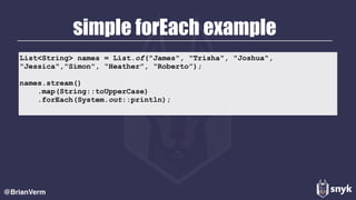 simple forEach example
@BrianVerm
List<String> names = List.of("James", "Trisha", "Joshua",
"Jessica","Simon", “Heather”, “Roberto”);
names.stream()
.map(String::toUpperCase)
.forEach(System.out::println);
 