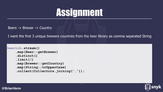 Assignment
Beers -> Brewer -> Country
I want the first 3 unique brewers countries from the beer library as comma separated String
@BrianVerm
beerLib.stream()
.map(Beer::getBrewer)
.distinct()
.limit(3)
.map(Brewer::getCountry)
.map(String::toUpperCase)
.collect(Collectors.joining(“,”));
 