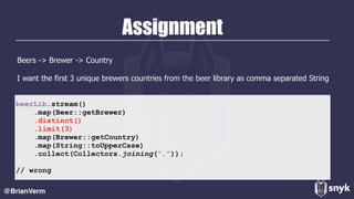Assignment
Beers -> Brewer -> Country
I want the first 3 unique brewers countries from the beer library as comma separated String
@BrianVerm
beerLib.stream()
.map(Beer::getBrewer)
.distinct()
.limit(3)
.map(Brewer::getCountry)
.map(String::toUpperCase)
.collect(Collectors.joining(“,”));
// wrong
 