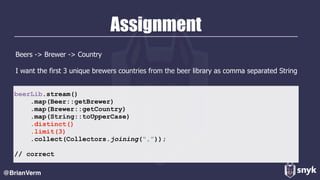 Assignment
Beers -> Brewer -> Country
I want the first 3 unique brewers countries from the beer library as comma separated String
@BrianVerm
beerLib.stream()
.map(Beer::getBrewer)
.map(Brewer::getCountry)
.map(String::toUpperCase)
.distinct()
.limit(3)
.collect(Collectors.joining(“,”));
// correct
 