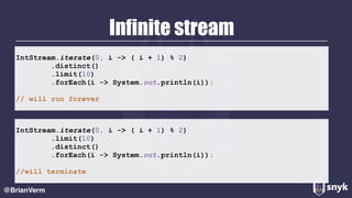 Infinite stream
@BrianVerm
IntStream.iterate(0, i -> ( i + 1) % 2) 
.distinct() 
.limit(10) 
.forEach(i -> System.out.println(i)); 
// will run forever
IntStream.iterate(0, i -> ( i + 1) % 2) 
.limit(10) 
.distinct() 
.forEach(i -> System.out.println(i));
//will terminate
 