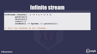 Infinite stream
@BrianVerm
IntStream.iterate(0, i -> ( i + 1) % 2) 
.parallel()
.distinct() 
.limit(10) 
.forEach(i -> System.out.println(i)); 
// will run forever on all threads.
 
