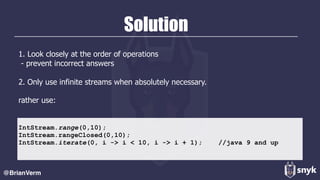 Solution
1. Look closely at the order of operations 
- prevent incorrect answers 
 
2. Only use infinite streams when absolutely necessary.
rather use:  
@BrianVerm
IntStream.range(0,10);
IntStream.rangeClosed(0,10);
IntStream.iterate(0, i -> i < 10, i -> i + 1); //java 9 and up
 