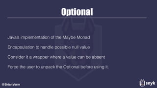 Optional
Java’s implementation of the Maybe Monad
Encapsulation to handle possible null value
Consider it a wrapper where a value can be absent
Force the user to unpack the Optional before using it.
@BrianVerm
 