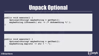 Unpack Optional
@BrianVerm
public void execute() {
Optional<String> maybeString = getText();
maybeString.ifPresent( str -> /* doSomething */ );
}
public void execute() {
Optional<String> maybeString = getText();
maybeString.map(str -> str + “.");
}
 