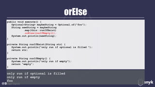 orElse
@BrianVerm
public void execute() { 
Optional<String> maybeString = Optional.of("foo"); 
String newString = maybeString 
.map(this::runIfExist) 
.orElse(runIfEmpty()); 
System.out.println(newString); 
} 
private String runIfExist(String str) { 
System.out.println("only run if optional is filled "); 
return str; 
} 
private String runIfEmpty() { 
System.out.println("only run if empty"); 
return "empty"; 
}
only run if optional is filled
only run if empty
foo
 