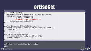 orElseGet
@BrianVerm
public void execute() { 
Optional<String> maybeString = Optional.of("foo"); 
String newString = maybeString 
.map(this::runIfExist) 
.orElseGet(() -> runIfEmpty()); 
System.out.println(newString); 
} 
private String runIfExist(String str) { 
System.out.println("only run if optional is filled "); 
return str; 
} 
private String runIfEmpty() { 
System.out.println("only run if empty"); 
return "empty"; 
}
only run if optional is filled
foo
 