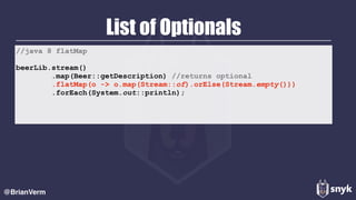 List of Optionals
@BrianVerm
//java 8 flatMap
beerLib.stream()
.map(Beer::getDescription) //returns optional
.flatMap(o -> o.map(Stream::of).orElse(Stream.empty()))
.forEach(System.out::println);
 