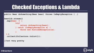Checked Exceptions & Lambda
@BrianVerm
public Beer doSomething(Beer beer) throws IsEmptyException { …}
beerLib.stream()
.map(beer -> { 
try{ 
return doSomething(beer); 
} catch (IsEmptyException e) { 
throw new RuntimeException(e); 
} 
};)
.collect(Collectors.toList());
//not very pretty
 