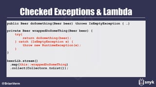 Checked Exceptions & Lambda
@BrianVerm
public Beer doSomething(Beer beer) throws IsEmptyException { …}
private Beer wrappedDoSomeThing(Beer beer) { 
try{ 
return doSomething(beer); 
} catch (IsEmptyException e) { 
throw new RuntimeException(e); 
} 
}
beerLib.stream()
.map(this::wrappedDoSomeThing)
.collect(Collectors.toList());
 