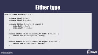 Either type
@BrianVerm
public class Either<L, R> {
private final L left;
private final R right;
private Either(L left, R right) {
this.left = left;
this.right = right;
}
public static <L,R> Either<L,R> Left( L value) {
return new Either(value, null);
}
public static <L,R> Either<L,R> Right( R value) {
return new Either(null, value);
} …
}
 
