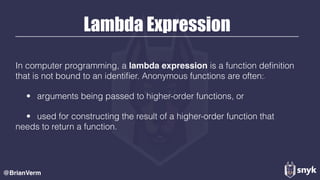 Lambda Expression
In computer programming, a lambda expression is a function deﬁnition
that is not bound to an identiﬁer. Anonymous functions are often:[1]
• arguments being passed to higher-order functions, or
• used for constructing the result of a higher-order function that
needs to return a function.
@BrianVerm
 