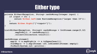 Either type
@BrianVerm
private Either<Exception, String> canGoWrong(Integer input) {
if (input > 10) {
return Either.Left(new RuntimeException("larger then 10"));
}
return Either.Right("["+input+"]");
}
List<Either<Exception, String>> canGoWrongs = IntStream.range(0,12)
.mapToObj(i -> canGoWrong(i))
.collect(Collectors.toList());
canGoWrongs.stream()
.map(e -> e.mapRight(s -> s.toUpperCase()))
.flatMap(o -> o.map(Stream::of).orElseGet(Stream::empty))
.forEach(System.out::println);
 