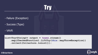 Try
- Failure (Exception)
- Success (Type)
- VAVR
@BrianVerm
List<Try<String>> output = teams.stream()
.map(CheckedFunction1.liftTry(this::mayThrowException))
.collect(Collectors.toList());
 