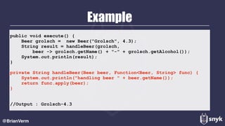 Example
@BrianVerm
public void execute() {
Beer grolsch = new Beer("Grolsch", 4.3);
String result = handleBeer(grolsch,
beer -> grolsch.getName() + "-" + grolsch.getAlcohol());
System.out.println(result);
}
private String handleBeer(Beer beer, Function<Beer, String> func) {
System.out.println("handling beer " + beer.getName());
return func.apply(beer);
}
//Output : Grolsch-4.3
 