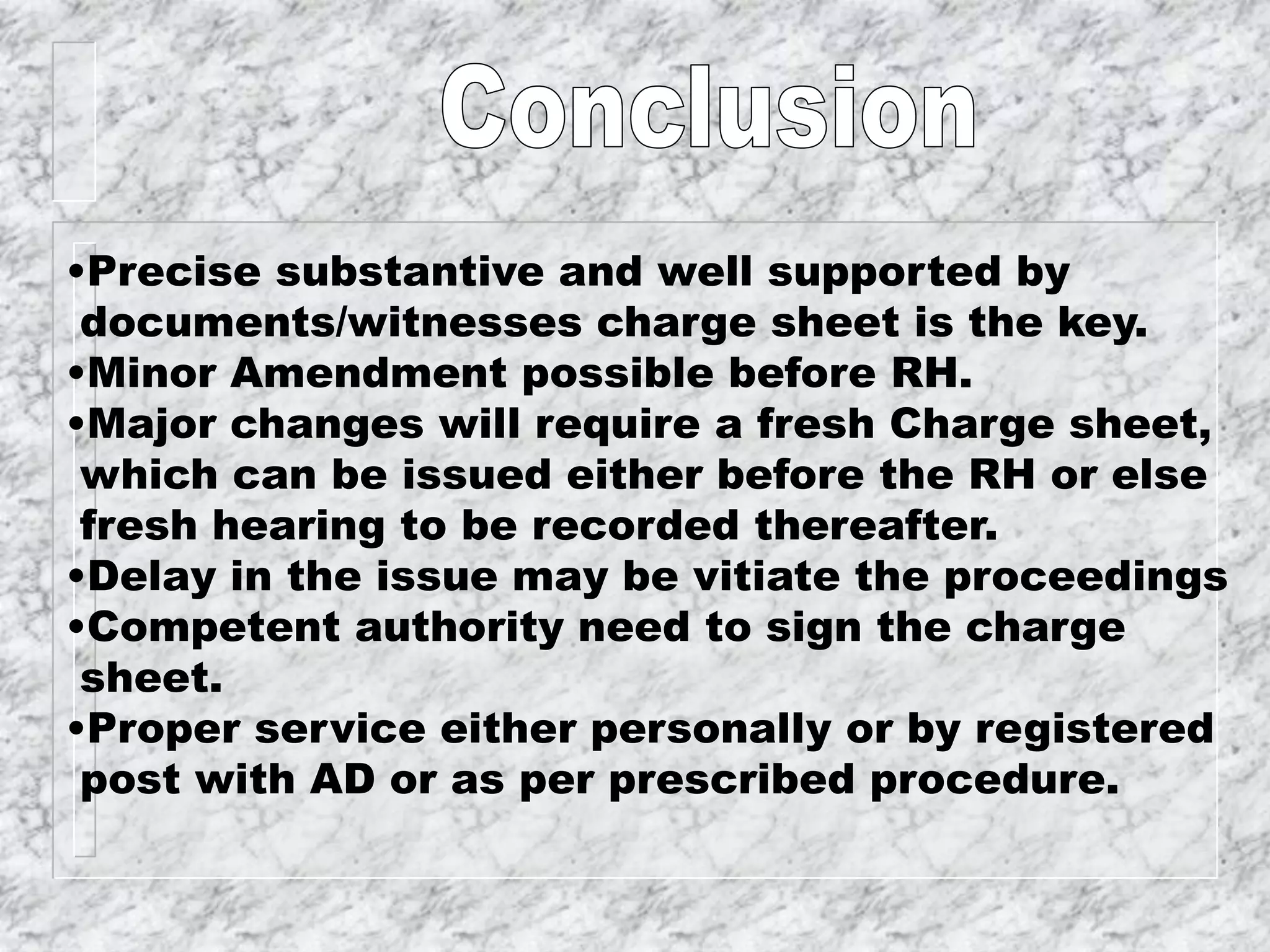 •Precise substantive and well supported by
documents/witnesses charge sheet is the key.
•Minor Amendment possible before RH.
•Major changes will require a fresh Charge sheet,
which can be issued either before the RH or else
fresh hearing to be recorded thereafter.
•Delay in the issue may be vitiate the proceedings
•Competent authority need to sign the charge
sheet.
•Proper service either personally or by registered
post with AD or as per prescribed procedure.
 