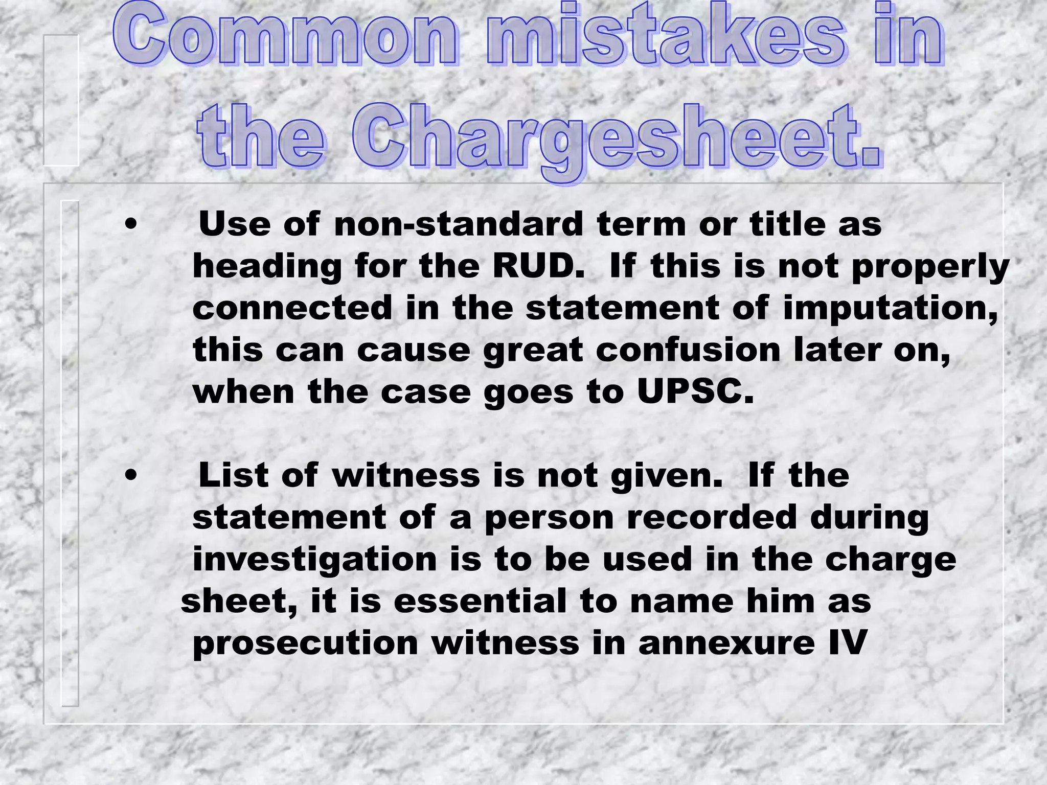 • Use of non-standard term or title as
heading for the RUD. If this is not properly
connected in the statement of imputation,
this can cause great confusion later on,
when the case goes to UPSC.
• List of witness is not given. If the
statement of a person recorded during
investigation is to be used in the charge
sheet, it is essential to name him as
prosecution witness in annexure IV
 