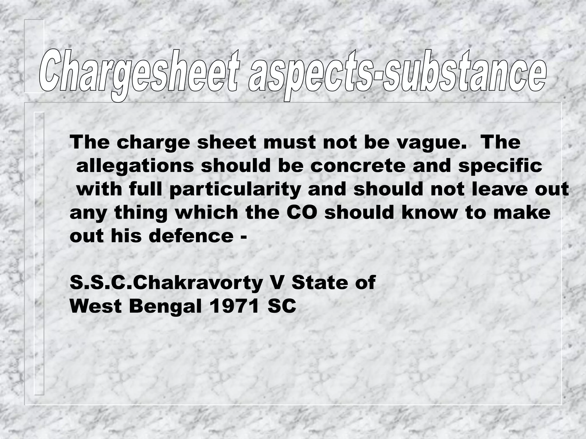 The charge sheet must not be vague. The
allegations should be concrete and specific
with full particularity and should not leave out
any thing which the CO should know to make
out his defence -
S.S.C.Chakravorty V State of
West Bengal 1971 SC
 