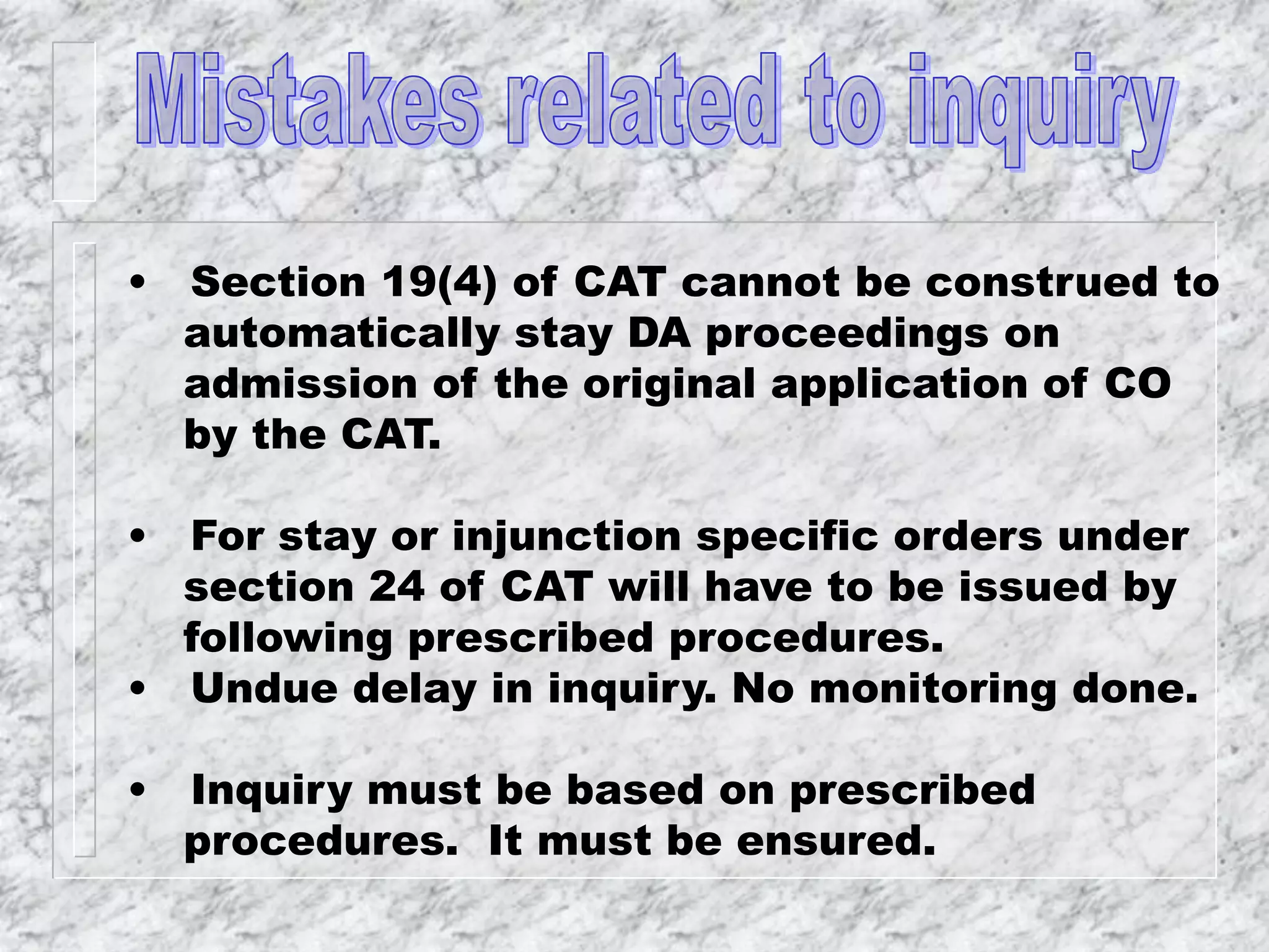 • Section 19(4) of CAT cannot be construed to
automatically stay DA proceedings on
admission of the original application of CO
by the CAT.
• For stay or injunction specific orders under
section 24 of CAT will have to be issued by
following prescribed procedures.
• Undue delay in inquiry. No monitoring done.
• Inquiry must be based on prescribed
procedures. It must be ensured.
 