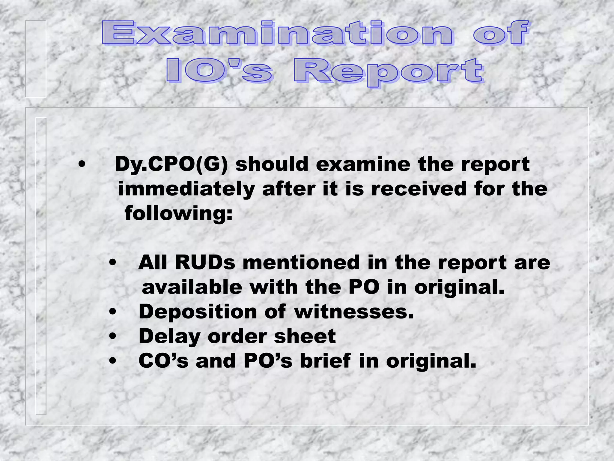 • Dy.CPO(G) should examine the report
immediately after it is received for the
following:
• All RUDs mentioned in the report are
available with the PO in original.
• Deposition of witnesses.
• Delay order sheet
• CO’s and PO’s brief in original.
 
