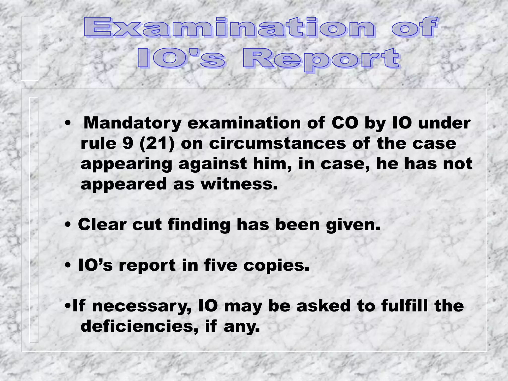 • Mandatory examination of CO by IO under
rule 9 (21) on circumstances of the case
appearing against him, in case, he has not
appeared as witness.
• Clear cut finding has been given.
• IO’s report in five copies.
•If necessary, IO may be asked to fulfill the
deficiencies, if any.
 