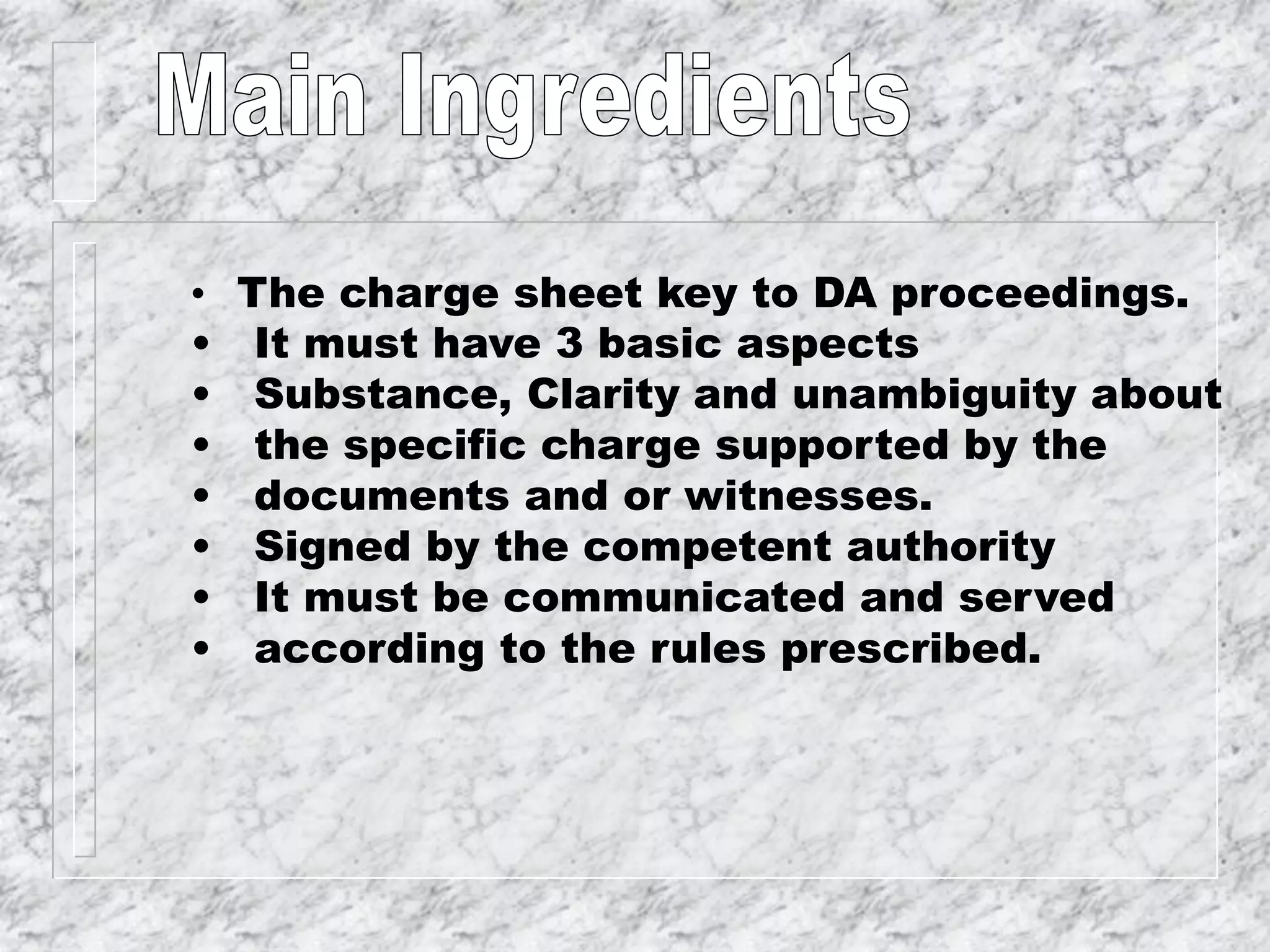 • The charge sheet key to DA proceedings.
• It must have 3 basic aspects
• Substance, Clarity and unambiguity about
• the specific charge supported by the
• documents and or witnesses.
• Signed by the competent authority
• It must be communicated and served
• according to the rules prescribed.
 