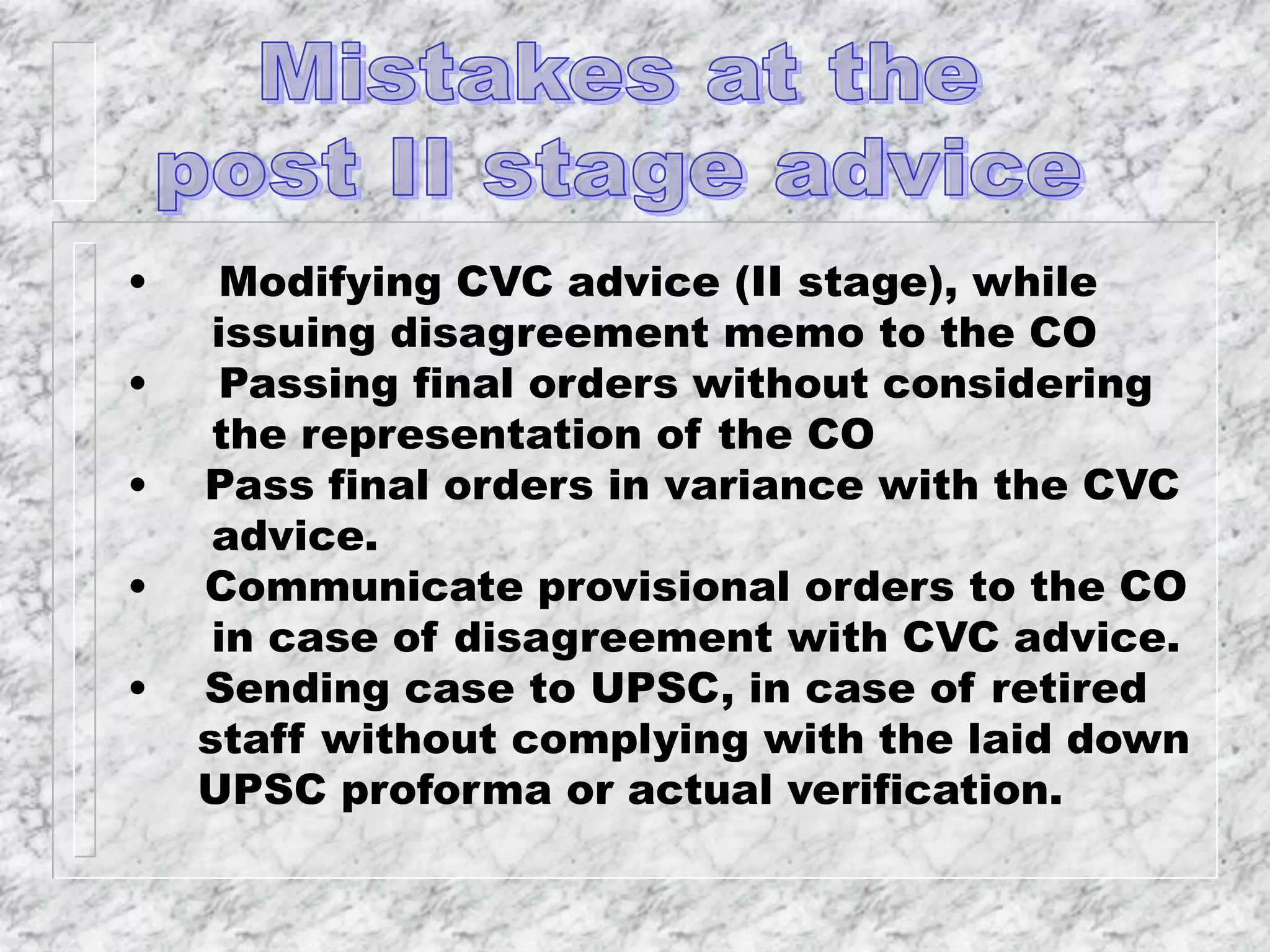 • Modifying CVC advice (II stage), while
issuing disagreement memo to the CO
• Passing final orders without considering
the representation of the CO
• Pass final orders in variance with the CVC
advice.
• Communicate provisional orders to the CO
in case of disagreement with CVC advice.
• Sending case to UPSC, in case of retired
staff without complying with the laid down
UPSC proforma or actual verification.
 