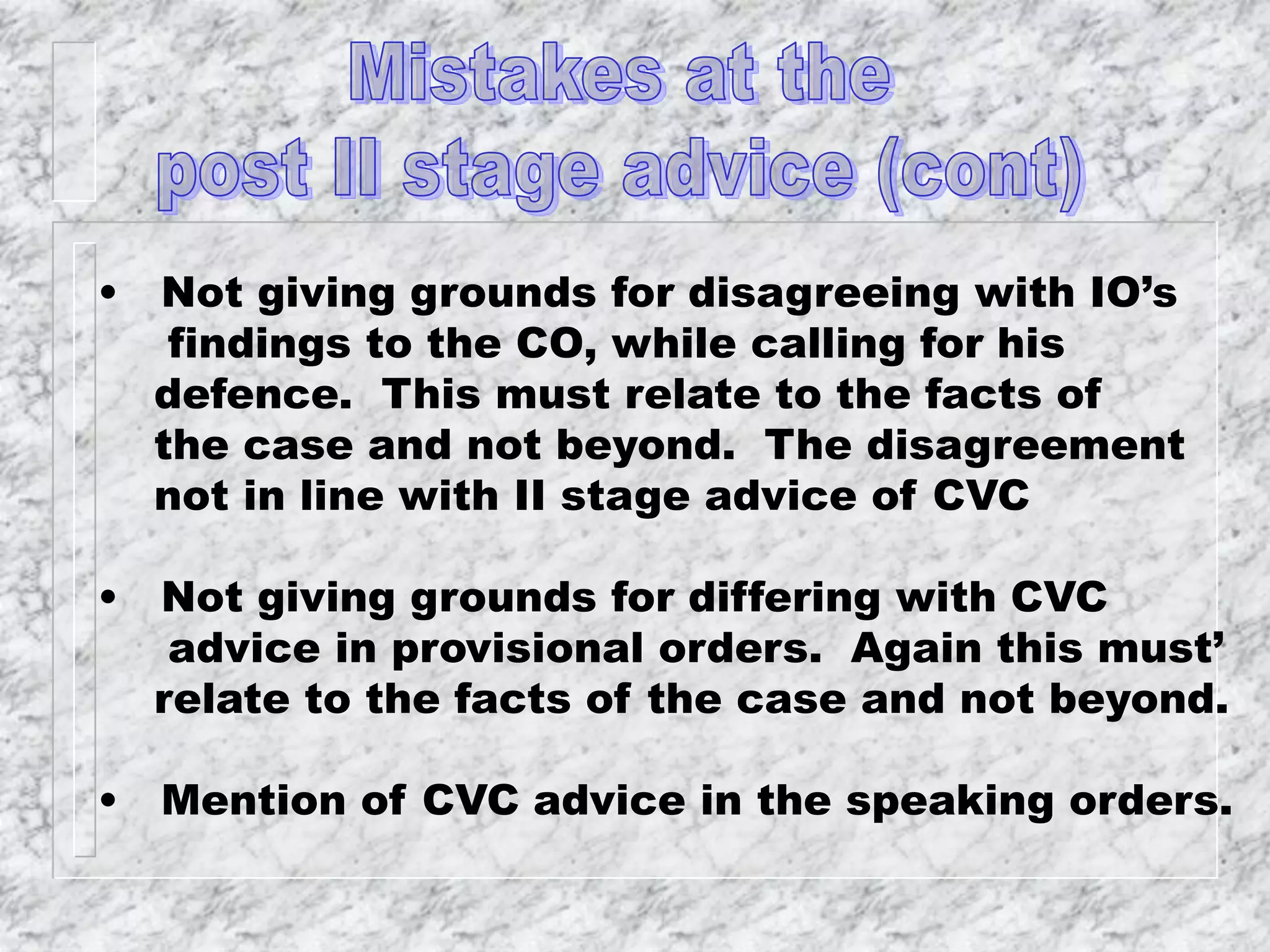• Not giving grounds for disagreeing with IO’s
findings to the CO, while calling for his
defence. This must relate to the facts of
the case and not beyond. The disagreement
not in line with II stage advice of CVC
• Not giving grounds for differing with CVC
advice in provisional orders. Again this must’
relate to the facts of the case and not beyond.
• Mention of CVC advice in the speaking orders.
 