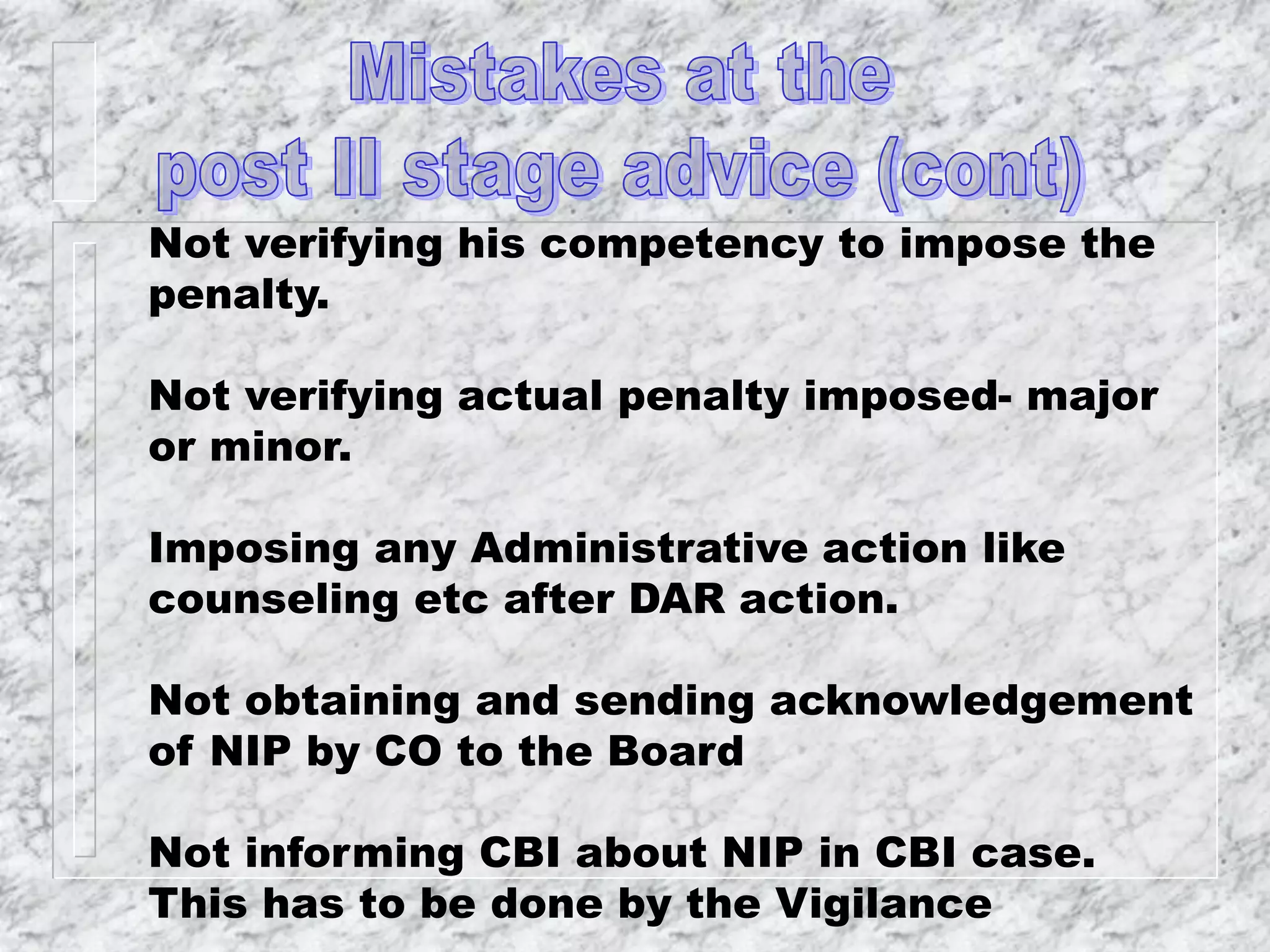 Not verifying his competency to impose the
penalty.
Not verifying actual penalty imposed- major
or minor.
Imposing any Administrative action like
counseling etc after DAR action.
Not obtaining and sending acknowledgement
of NIP by CO to the Board
Not informing CBI about NIP in CBI case.
This has to be done by the Vigilance
 