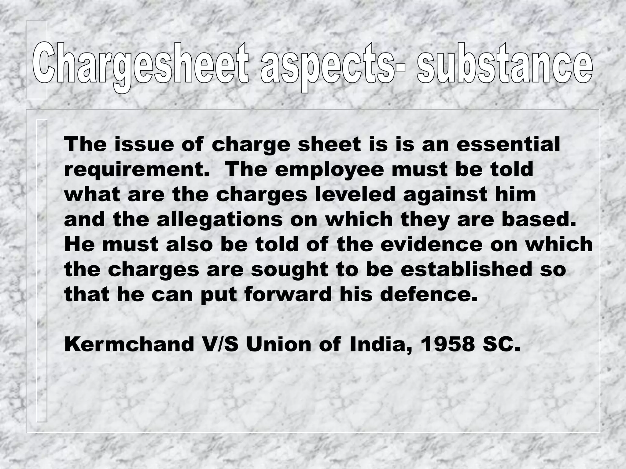 The issue of charge sheet is is an essential
requirement. The employee must be told
what are the charges leveled against him
and the allegations on which they are based.
He must also be told of the evidence on which
the charges are sought to be established so
that he can put forward his defence.
Kermchand V/S Union of India, 1958 SC.
 