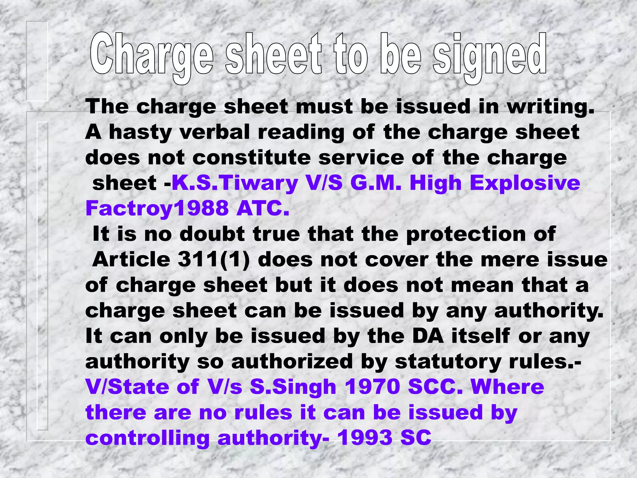 The charge sheet must be issued in writing.
A hasty verbal reading of the charge sheet
does not constitute service of the charge
sheet -K.S.Tiwary V/S G.M. High Explosive
Factroy1988 ATC.
It is no doubt true that the protection of
Article 311(1) does not cover the mere issue
of charge sheet but it does not mean that a
charge sheet can be issued by any authority.
It can only be issued by the DA itself or any
authority so authorized by statutory rules.-
V/State of V/s S.Singh 1970 SCC. Where
there are no rules it can be issued by
controlling authority- 1993 SC
 