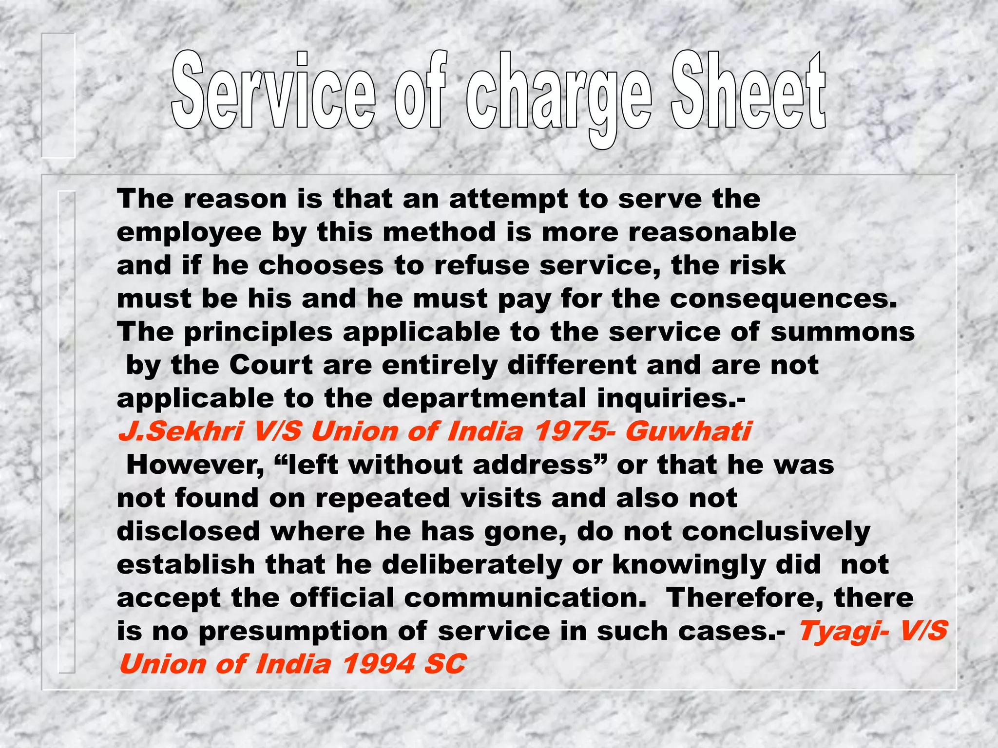 The reason is that an attempt to serve the
employee by this method is more reasonable
and if he chooses to refuse service, the risk
must be his and he must pay for the consequences.
The principles applicable to the service of summons
by the Court are entirely different and are not
applicable to the departmental inquiries.-
J.Sekhri V/S Union of India 1975- Guwhati
However, “left without address” or that he was
not found on repeated visits and also not
disclosed where he has gone, do not conclusively
establish that he deliberately or knowingly did not
accept the official communication. Therefore, there
is no presumption of service in such cases.- Tyagi- V/S
Union of India 1994 SC
 