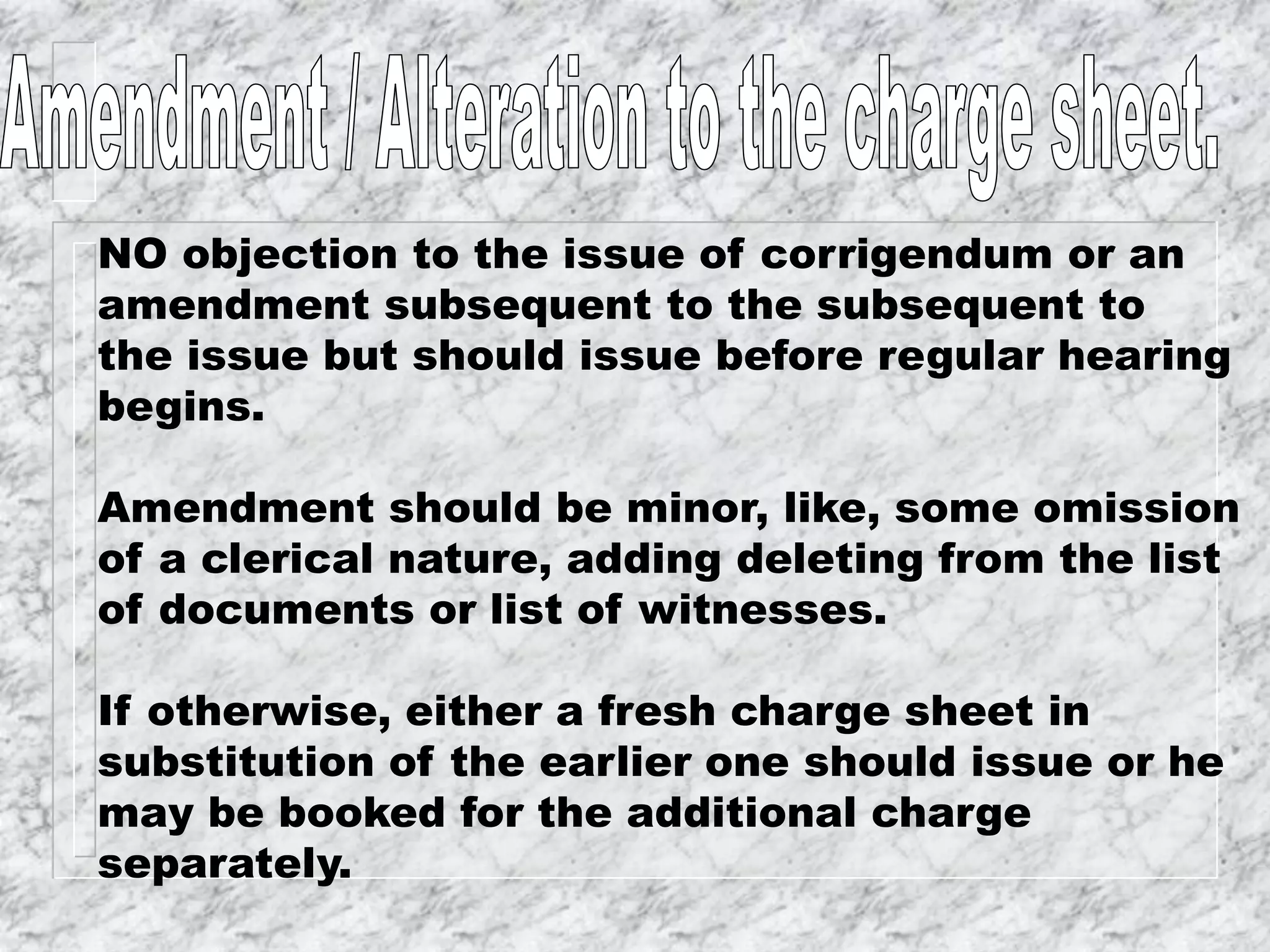 NO objection to the issue of corrigendum or an
amendment subsequent to the subsequent to
the issue but should issue before regular hearing
begins.
Amendment should be minor, like, some omission
of a clerical nature, adding deleting from the list
of documents or list of witnesses.
If otherwise, either a fresh charge sheet in
substitution of the earlier one should issue or he
may be booked for the additional charge
separately.
 