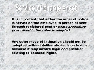 It is important that either the order of notice
is served on the employee in person or sent
through registered post or some procedure
prescribed in the rules is adopted.
Any other mode of intimation should not be
adopted without deliberate decision to do so
because it may involve legal complication
relating to personal rights.
 