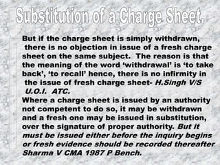 But if the charge sheet is simply withdrawn,
there is no objection in issue of a fresh charge
sheet on the same subject. The reason is that
the meaning of the word ‘withdrawal’ is ‘to take
back’, ‘to recall’ hence, there is no infirmity in
the issue of fresh charge sheet- H.Singh V/S
U.O.I. ATC.
Where a charge sheet is issued by an authority
not competent to do so, it may be withdrawn
and a fresh one may be issued in substitution,
over the signature of proper authority. But it
must be issued either before the inquiry begins
or fresh evidence should be recorded thereafter
Sharma V CMA 1987 P Bench.
 