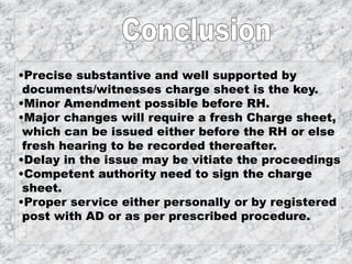 •Precise substantive and well supported by
documents/witnesses charge sheet is the key.
•Minor Amendment possible before RH.
•Major changes will require a fresh Charge sheet,
which can be issued either before the RH or else
fresh hearing to be recorded thereafter.
•Delay in the issue may be vitiate the proceedings
•Competent authority need to sign the charge
sheet.
•Proper service either personally or by registered
post with AD or as per prescribed procedure.
 