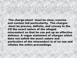 The charge-sheet must be clear, concise
and contain full particularity. The charges
must be precise, definite, and convey to the
CO the exact nature of the alleged
misconduct so that he can put up an effective
defence. A vague statement of charges which
does not unfold the exact nature and
particulars of the misconduct is of no use and
vitiates the entire proceedings.
 