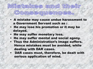 • A mistake may cause undue harassment to
a Government Servant such as :
• He may lose his promotion or it may be
delayed.
• He may suffer monetary loss.
• He may suffer mental and social agony.
• Thus the Administration’s image suffers.
Hence mistakes must be avoided, while
dealing with DAR cases.
• DAR cases must, therefore, be dealt with
serious application of mind.
 