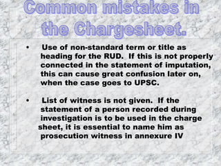 • Use of non-standard term or title as
heading for the RUD. If this is not properly
connected in the statement of imputation,
this can cause great confusion later on,
when the case goes to UPSC.
• List of witness is not given. If the
statement of a person recorded during
investigation is to be used in the charge
sheet, it is essential to name him as
prosecution witness in annexure IV
 