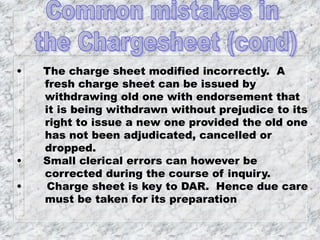 • The charge sheet modified incorrectly. A
fresh charge sheet can be issued by
withdrawing old one with endorsement that
it is being withdrawn without prejudice to its
right to issue a new one provided the old one
has not been adjudicated, cancelled or
dropped.
• Small clerical errors can however be
corrected during the course of inquiry.
• Charge sheet is key to DAR. Hence due care
must be taken for its preparation
 