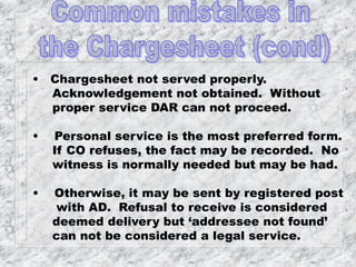 • Chargesheet not served properly.
Acknowledgement not obtained. Without
proper service DAR can not proceed.
• Personal service is the most preferred form.
If CO refuses, the fact may be recorded. No
witness is normally needed but may be had.
• Otherwise, it may be sent by registered post
with AD. Refusal to receive is considered
deemed delivery but ‘addressee not found’
can not be considered a legal service.
 