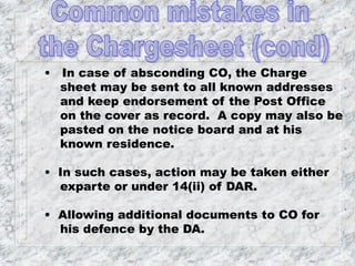 • In case of absconding CO, the Charge
sheet may be sent to all known addresses
and keep endorsement of the Post Office
on the cover as record. A copy may also be
pasted on the notice board and at his
known residence.
• In such cases, action may be taken either
exparte or under 14(ii) of DAR.
• Allowing additional documents to CO for
his defence by the DA.
 