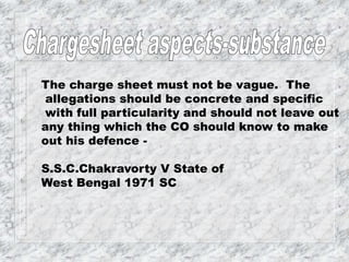 The charge sheet must not be vague. The
allegations should be concrete and specific
with full particularity and should not leave out
any thing which the CO should know to make
out his defence -
S.S.C.Chakravorty V State of
West Bengal 1971 SC
 