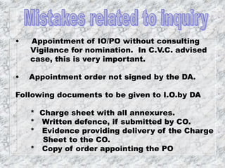 • Appointment of IO/PO without consulting
Vigilance for nomination. In C.V.C. advised
case, this is very important.
• Appointment order not signed by the DA.
Following documents to be given to I.O.by DA
* Charge sheet with all annexures.
* Written defence, if submitted by CO.
* Evidence providing delivery of the Charge
Sheet to the CO.
* Copy of order appointing the PO
 