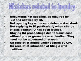 • Documents not supplied, as required by
CO and allowed by IO.
• Not sparing key witness or defence Assistant.
• Not replying to IO particularly when charge
of bias against IO has been leveled.
• Staying DA proceedings due to Court case
without proper ground or examination. They
need not be adjourned or stayed:
• On receipt of notice under section 80 CPC
• On receipt of intimation of filing a writ
petition.
 