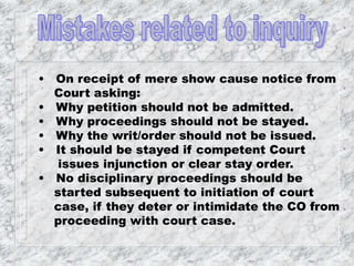 • On receipt of mere show cause notice from
Court asking:
• Why petition should not be admitted.
• Why proceedings should not be stayed.
• Why the writ/order should not be issued.
• It should be stayed if competent Court
issues injunction or clear stay order.
• No disciplinary proceedings should be
started subsequent to initiation of court
case, if they deter or intimidate the CO from
proceeding with court case.
 