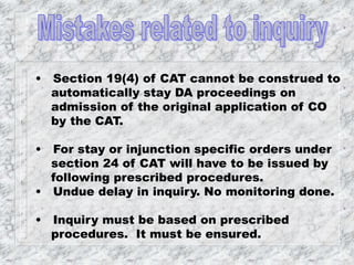 • Section 19(4) of CAT cannot be construed to
automatically stay DA proceedings on
admission of the original application of CO
by the CAT.
• For stay or injunction specific orders under
section 24 of CAT will have to be issued by
following prescribed procedures.
• Undue delay in inquiry. No monitoring done.
• Inquiry must be based on prescribed
procedures. It must be ensured.
 
