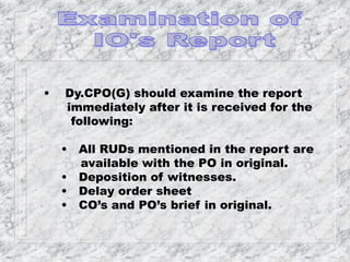 • Dy.CPO(G) should examine the report
immediately after it is received for the
following:
• All RUDs mentioned in the report are
available with the PO in original.
• Deposition of witnesses.
• Delay order sheet
• CO’s and PO’s brief in original.
 