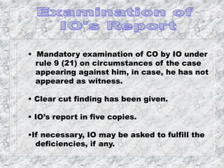 • Mandatory examination of CO by IO under
rule 9 (21) on circumstances of the case
appearing against him, in case, he has not
appeared as witness.
• Clear cut finding has been given.
• IO’s report in five copies.
•If necessary, IO may be asked to fulfill the
deficiencies, if any.
 