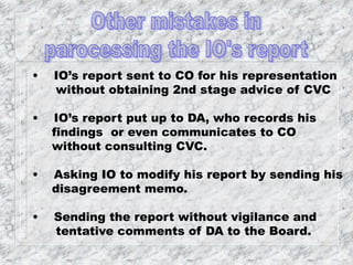 • IO’s report sent to CO for his representation
without obtaining 2nd stage advice of CVC
• IO’s report put up to DA, who records his
findings or even communicates to CO
without consulting CVC.
• Asking IO to modify his report by sending his
disagreement memo.
• Sending the report without vigilance and
tentative comments of DA to the Board.
 